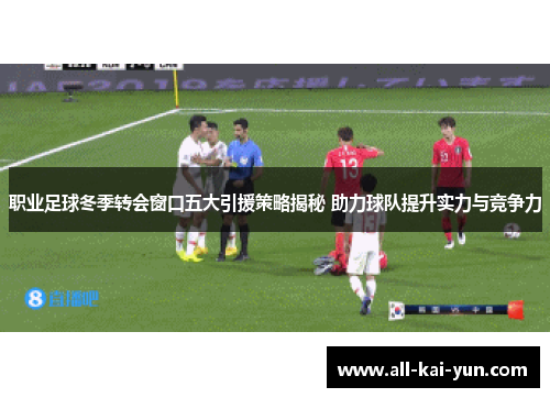 职业足球冬季转会窗口五大引援策略揭秘 助力球队提升实力与竞争力