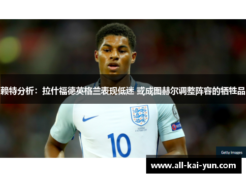 赖特分析：拉什福德英格兰表现低迷 或成图赫尔调整阵容的牺牲品
