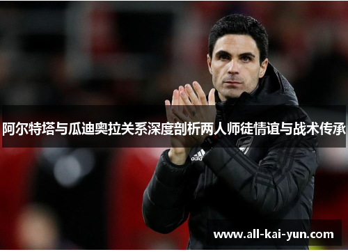 阿尔特塔与瓜迪奥拉关系深度剖析两人师徒情谊与战术传承 阿尔特塔与瓜迪奥拉关系深度剖析两人师徒情谊与战术传承