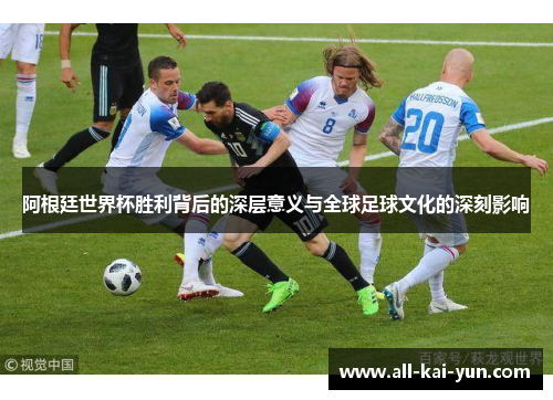 阿根廷世界杯胜利背后的深层意义与全球足球文化的深刻影响 阿根廷世界杯胜利背后的深层意义与全球足球文化的深刻影响